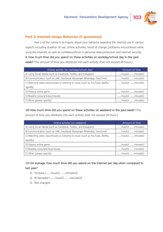 Electronic Transactions Development Agency 103
Part 2: Internet Usage Behavior (7 questions)
Part 2 of the survey is to inquire about your behavior regarding the internet use in various
aspects including duration of use, online activities, trend of change, problems encountered while
using the internet, as well as confidence/trust in personal data protection and internet security.
9. How much time did you spend on these activities on workday/school day in the past
week? (The amount of time you distribute into each activity shall not exceed 24 hours.)
Online activity (on workday/school day) Amount of time
A) Using Social Media (such as Facebook, Twitter, and Instagram) ........hour(s) ........minute(s)
B) Communication (such as LINE, Facebook Messenger WhatsApp, FaceTime) ........hour(s) ........minute(s)
C) Watching video clips/movies or listening to music (such as YouTube, Netflix,
Spotify)
........hour(s) ........minute(s)
D) Playing online game ........hour(s) ........minute(s)
E) Reading news/articles/e-books ........hour(s) ........minute(s)
F) Other (please specify) ........hour(s) ........minute(s)
10) How much time did you spend on these activities on weekend in the past week? (The
amount of time you distribute into each activity shall not exceed 24 hours.)
Online activity (on weekend) Amount of time
A) Using Social Media (such as Facebook, Twitter, and Instagram) ........hour(s) ........minute(s)
B) Communication (such as LINE, Facebook Messenger WhatsApp, FaceTime) ........hour(s) ........minute(s)
C) Watching video clips/movies or listening to music (such as YouTube, Netflix,
Spotify)
........hour(s) ........minute(s)
D) Playing online game ........hour(s) ........minute(s)
E) Reading news/articles/e-books ........hour(s) ........minute(s)
F) Other (please specify) ........hour(s) ........minute(s)
11) On average, how much time did you spend on the internet per day when compared to
last year?
o Increase (........hour(s) ........minute(s))
o B) Decrease (........hour(s) ........minute(s))
o Not changed
 