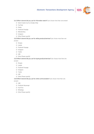 Electronic Transactions Development Agency 105
13.1) Which channel did you use for information search? (can choose more than one answer)
o Search engine (such as Google, Bing)
o YouTube
o Pantip
o Facebook Fanpage
o Website/blog
o Instagram
o Other (Please specify)
13.2) Which channel did you use for selling products/services? (can choose more than one
answer)
o Shopee
o Lazada
o Facebook Fanpage
o Instagram
o Twitter
o LINE
o Other (Please specify)
13.3) Which channel did you use for buying products/services? (can choose more than one
answer)
o Shopee
o Lazada
o Facebook Fanpage
o Instagram
o Twitter
o LINE
o Other (Please specify)
13.4) Which channel did you use for online communication? (can choose more than one
answer)
o LINE
o Facebook Messenger
o FaceTime
o WhatsApp
o Other (Please specify)
 