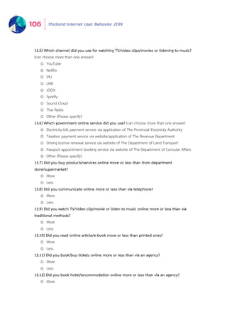 Thailand Internet User Behavior 2019106
13.5) Which channel did you use for watching TV/video clips/movies or listening to music?
(can choose more than one answer)
o YouTube
o Netflix
o VIU
o LINE
o JOOX
o Spotify
o Sound Cloud
o Thai Radio
o Other (Please specify)
13.6) Which government online service did you use? (can choose more than one answer)
o Electricity bill payment service via application of The Provincial Electricity Authority
o Taxation payment service via website/application of The Revenue Department
o Driving license renewal service via website of The Department of Land Transport
o Passport appointment booking service via website of The Department of Consular Affairs
o Other (Please specify)
13.7) Did you buy products/services online more or less than from department
store/supermarket?
o More
o Less
13.8) Did you communicate online more or less than via telephone?
o More
o Less
13.9) Did you watch TV/video clip/movie or listen to music online more or less than via
traditional methods?
o More
o Less
13.10) Did you read online article/e-book more or less than printed ones?
o More
o Less
13.11) Did you book/buy tickets online more or less than via an agency?
o More
o Less
13.12) Did you book hotel/accommodation online more or less than via an agency?
o More
 