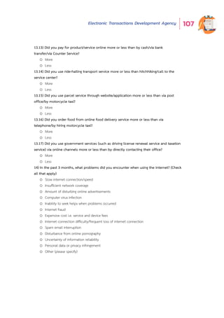 Electronic Transactions Development Agency 107
o Less
13.13) Did you pay for product/service online more or less than by cash/via bank
transfer/via Counter Service?
o More
o Less
13.14) Did you use ride-hailing transport service more or less than hitchhiking/call to the
service center?
o More
o Less
13.15) Did you use parcel service through website/application more or less than via post
office/by motorcycle taxi?
o More
o Less
13.16) Did you order food from online food delivery service more or less than via
telephone/by hiring motorcycle taxi?
o More
o Less
13.17) Did you use government services (such as driving license renewal service and taxation
service) via online channels more or less than by directly contacting their office?
o More
o Less
14) In the past 3 months, what problems did you encounter when using the internet? (Check
all that apply)
o Slow internet connection/speed
o Insufficient network coverage
o Amount of disturbing online advertisements
o Computer virus infection
o Inability to seek helps when problems occurred
o Internet fraud
o Expensive cost i.e. service and device fees
o Internet connection difficulty/frequent loss of internet connection
o Spam email interruption
o Disturbance from online pornography
o Uncertainty of information reliability
o Personal data or privacy infringement
o Other (please specify)
 