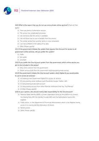 Thailand Internet User Behavior 2019112
18.2) What is the reason that you do not use some private online services? (Check all that
apply)
o There are plenty of alternative services.
o The service has complicated processes.
o I do not know that the service is available.
o I do not know how to use or benefits from the service.
o The similar service from another sector is more convenient.
o I am not confident in the safety of my data.
o Other (Please specify)
19.1) If the government initiates the system that requires One Account for access to all
government online services, will you prefer this system?
o Prefer
o Not prefer
o Uncertain
19.2) If you prefer the One Account system from the government, which online service you
aim to be included in the access?
o Only online services from the government.
o Online services both from the government and (important) private sectors
19.3 If the government initiates the One Account system, which Digital ID you would prefer
to use to access all services?
o A) Creating a new Government Digital ID to access all services
o B) Using existing social media account (Facebook, Google, Twitter, LINE)
o C) Using existing private bank account
o D) Using existing account from other financial institutions (LINE Pay, True Money)
o E) Other (Please specify)
19.4) In your opinion, who should mainly take responsibility for the One Account?
o National Digital Identity (NDID), a private organization acting as the platform to connect
the Relying Party (RP), the Identity Provider (IdP), and the Authoritative Source (AS)
together
o Public sector, i.e. the Department of Provincial Administration which is the Registrar having
access to or owning identity information of citizens
o Banking sector
o Other (Please specify)
 