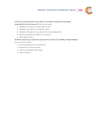 Electronic Transactions Development Agency 113
19.5) From 19.4), what factor do you keep in mind when choosing the main agency
responsible for the One Account? (Check all that apply)
o Capability of the agency to secure data of a user
o Capability of the agency to manage the system
o Capability of the agency to use data for the country development
o Resource availability and readiness of the agency
o Other (Please specify)
20) Which aspect do you expect the government to concern for reliability of Digital Identity?
(Choose only one answer)
o System guarantees from the government
o Regulations for relevant agencies
o System security against data leakage
o System continuity
 