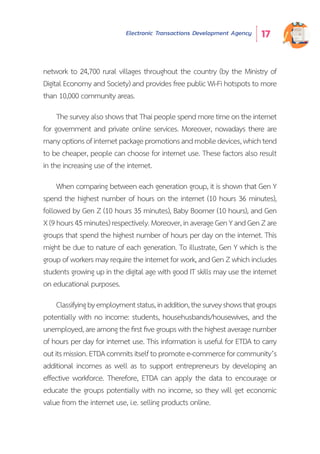 Electronic Transactions Development Agency 17
network to 24,700 rural villages throughout the country (by the Ministry of
Digital Economy and Society) and provides free public Wi-Fi hotspots to more
than 10,000 community areas.
The survey also shows that Thai people spend more time on the internet
for government and private online services. Moreover, nowadays there are
manyoptionsofinternetpackagepromotionsandmobiledevices,whichtend
to be cheaper, people can choose for internet use. These factors also result
in the increasing use of the internet.
When comparing between each generation group, it is shown that Gen Y
spend the highest number of hours on the internet (10 hours 36 minutes),
followed by Gen Z (10 hours 35 minutes), Baby Boomer (10 hours), and Gen
X(9hours45minutes)respectively.Moreover,inaverageGenYandGenZare
groups that spend the highest number of hours per day on the internet. This
might be due to nature of each generation. To illustrate, Gen Y which is the
group of workers may require the internet for work, and Gen Z which includes
students growing up in the digital age with good IT skills may use the internet
on educational purposes.
Classifyingbyemploymentstatus,inaddition,thesurveyshowsthatgroups
potentially with no income: students, househusbands/housewives, and the
unemployed,areamongthefirstfivegroupswiththehighestaveragenumber
of hours per day for internet use. This information is useful for ETDA to carry
outitsmission.ETDAcommitsitselftopromotee-commerceforcommunity’s
additional incomes as well as to support entrepreneurs by developing an
effective workforce. Therefore, ETDA can apply the data to encourage or
educate the groups potentially with no income, so they will get economic
value from the internet use, i.e. selling products online.
 