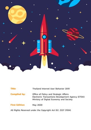 Electronic Transactions Development Agency 1
Title: 	 Thailand Internet User Behavior 2019
Complied by:	 Office of Policy and Strategic Affairs
	 Electronic Transactions Development Agency (ETDA)
	 Ministry of Digital Economy and Society
First Edition	 May 2020
All Rights Reserved under the Copyright Act B.E. 2537 (1994) 
 