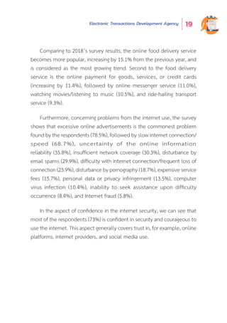 Electronic Transactions Development Agency 19
Comparing to 2018’s survey results, the online food delivery service
becomes more popular, increasing by 15.1% from the previous year, and
is considered as the most growing trend. Second to the food delivery
service is the online payment for goods, services, or credit cards
(increasing by 11.4%), followed by online messenger service (11.0%),
watching movies/listening to music (10.5%), and ride-hailing transport
service (9.3%).
Furthermore, concerning problems from the internet use, the survey
shows that excessive online advertisements is the commonest problem
found by the respondents (78.5%), followed by slow internet connection/
speed (68.7%), uncertainty of the online information
reliability (35.8%), insufficient network coverage (30.3%), disturbance by
email spams (29.9%), difficulty with internet connection/frequent loss of
connection (23.9%), disturbance by pornography (18.7%), expensive service
fees (15.7%), personal data or privacy infringement (13.5%), computer
virus infection (10.4%), inability to seek assistance upon difficulty
occurrence (8.4%), and Internet fraud (5.8%).
In the aspect of confidence in the internet security, we can see that
most of the respondents (73%) is confident in security and courageous to
use the internet. This aspect generally covers trust in, for example, online
platforms, internet providers, and social media use.
 