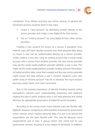Electronic Transactions Development Agency 21
completed. Thus, before accessing any online services, in general the
Enrolment process could be done in two ways:
1.	 Create a “new account” by identifying oneself directly to the
service provider and create a new Digital ID for that service.
2.	 Use an “existing account” by using Digital ID from other service
providers.
Creating a new account for access to a service is prevalent since
internet users still have security concerns over their personal data; doing
so means a user can be authenticated directly by a service provider.
Unlike creating a new one, using an existing account like a social media
account with a service from another provider, the new service provider
may ask the social media platform provider whether a user is real. This
might risk the social media platform provider sending relevant information,
including sensitive data, more than needed and the new service provider
might misuse the data without a user’s consent. However, users who
prefer using an excising account may do so because the log-in process
becomes easier, faster, and more convenient.
Due to the growing importance of Identity Proofing towards online
transactions, internet users’ understanding, awareness, and readiness
relating this area is worth studying since it will help planning and setting
direction for appropriate governance of Digital ID service providers.
According to the survey result, most internet users are familiar with
Digital ID. However, comparing to other activities, Enrolment for government
online services which requires personal data of a user is an activity the
respondents are the least familiar with. This may be because some
respondents are in Gen Z group which still need not to use
government services, resulting in a low degree of familiarity. In addition,
 