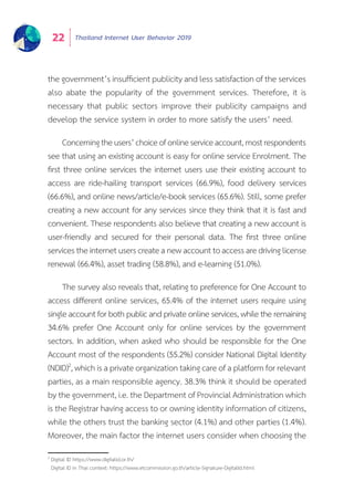 Thailand Internet User Behavior 201922
the government’s insufficient publicity and less satisfaction of the services
also abate the popularity of the government services. Therefore, it is
necessary that public sectors improve their publicity campaigns and
develop the service system in order to more satisfy the users’ need.
Concerningtheusers’choiceofonlineserviceaccount,mostrespondents
see that using an existing account is easy for online service Enrolment. The
first three online services the internet users use their existing account to
access are ride-hailing transport services (66.9%), food delivery services
(66.6%), and online news/article/e-book services (65.6%). Still, some prefer
creating a new account for any services since they think that it is fast and
convenient. These respondents also believe that creating a new account is
user-friendly and secured for their personal data. The first three online
servicestheinternetuserscreateanewaccounttoaccessaredrivinglicense
renewal (66.4%), asset trading (58.8%), and e-learning (51.0%).
The survey also reveals that, relating to preference for One Account to
access different online services, 65.4% of the internet users require using
singleaccountforbothpublicandprivateonlineservices,whiletheremaining
34.6% prefer One Account only for online services by the government
sectors. In addition, when asked who should be responsible for the One
Account most of the respondents (55.2%) consider National Digital Identity
(NDID)2
, which is a private organization taking care of a platform for relevant
parties, as a main responsible agency. 38.3% think it should be operated
by the government, i.e. the Department of Provincial Administration which
is the Registrar having access to or owning identity information of citizens,
while the others trust the banking sector (4.1%) and other parties (1.4%).
Moreover, the main factor the internet users consider when choosing the
2
Digital ID https://www.digitalid.or.th/
Digital ID in Thai context: https://www.etcommission.go.th/article-Signature-DigitalId.html
 