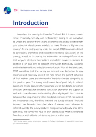 Thailand Internet User Behavior 201924
Introduction
Nowadays, the country is driven by Thailand 4.0. It is an economic
model (Prosperity, Security, and Sustainability) aiming to use innovation
to unlock the country from several economic challenges resulting from
past economic development models, to make Thailand a high-income
country3
. As one driving agency under this model, ETDA is committed itself
to developing, promoting, and supporting electronic transactions of the
country, as well as to creating the information technology infrastructure
that supports electronic transactions and related service businesses. In
addition, ETDA also aims to establish information technology standards
and initiate secured and reliable communication. With all these missions,
ETDA considers that the survey on internet user behaviors is very
important and necessary since it will help reflect the current behaviors
of Thai internet users and the trend of behavior changes comparing to
the previous year. The survey results must be of great help to related
public and private agencies; they can make use of the data to determine
directions or models for electronic transaction promotion and support as
well as to create business and marketing plans aligning with the consumer
behaviors that keep changing within the digital economy. ETDA has realized
this importance and, therefore, initiated the survey entitled ‘Thailand
Internet User Behavior’ to collect data of internet user behaviors in
different aspects. The survey has been being conducted yearly since 2013.
Each year, the survey will have its own special issue which is generated
from important incidents or interesting trends in that year.
3
MDES Minister reveals process of technology strategies for Thailand 4.0, Infoquest, 10 August 2018, https://www.
ryt9.com/s/iq03/2869602.
 