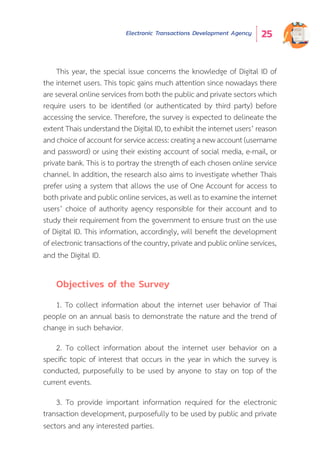 Electronic Transactions Development Agency 25
This year, the special issue concerns the knowledge of Digital ID of
the internet users. This topic gains much attention since nowadays there
are several online services from both the public and private sectors which
require users to be identified (or authenticated by third party) before
accessing the service. Therefore, the survey is expected to delineate the
extent Thais understand the Digital ID, to exhibit the internet users’ reason
and choice of account for service access: creating a new account (username
and password) or using their existing account of social media, e-mail, or
private bank. This is to portray the strength of each chosen online service
channel. In addition, the research also aims to investigate whether Thais
prefer using a system that allows the use of One Account for access to
both private and public online services, as well as to examine the internet
users’ choice of authority agency responsible for their account and to
study their requirement from the government to ensure trust on the use
of Digital ID. This information, accordingly, will benefit the development
of electronic transactions of the country, private and public online services,
and the Digital ID.
Objectives of the Survey
1. To collect information about the internet user behavior of Thai
people on an annual basis to demonstrate the nature and the trend of
change in such behavior.
2. To collect information about the internet user behavior on a
specific topic of interest that occurs in the year in which the survey is
conducted, purposefully to be used by anyone to stay on top of the
current events.
3. To provide important information required for the electronic
transaction development, purposefully to be used by public and private
sectors and any interested parties.
 