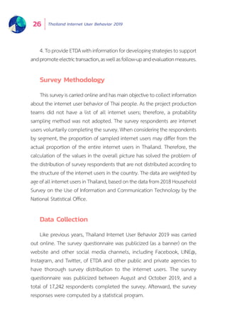 Thailand Internet User Behavior 201926
4.ToprovideETDAwithinformationfordevelopingstrategiestosupport
andpromoteelectrictransaction,aswellasfollow-upandevaluationmeasures.
Survey Methodology
This surveyis carried online and has main objective to collect information
about the internet user behavior of Thai people. As the project production
teams did not have a list of all internet users; therefore, a probability
sampling method was not adopted. The survey respondents are internet
users voluntarily completing the survey. When considering the respondents
by segment, the proportion of sampled internet users may differ from the
actual proportion of the entire internet users in Thailand. Therefore, the
calculation of the values in the overall picture has solved the problem of
the distribution of survey respondents that are not distributed according to
the structure of the internet users in the country. The data are weighted by
ageofallinternetusersinThailand,basedonthedatafrom2018Household
Survey on the Use of Information and Communication Technology by the
National Statistical Office.
Data Collection
Like previous years, Thailand Internet User Behavior 2019 was carried
out online. The survey questionnaire was publicized (as a banner) on the
website and other social media channels, including Facebook, LINE@,
Instagram, and Twitter, of ETDA and other public and private agencies to
have thorough survey distribution to the internet users. The survey
questionnaire was publicized between August and October 2019, and a
total of 17,242 respondents completed the survey. Afterward, the survey
responses were computed by a statistical program.
 