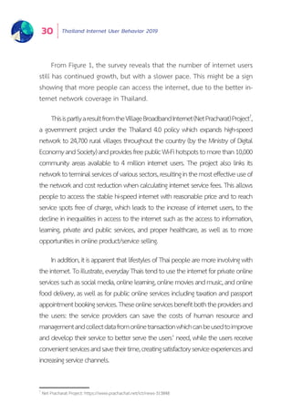 Thailand Internet User Behavior 201930
ThisispartlyaresultfromtheVillageBroadbandInternet(NetPracharat)Project7
,
a government project under the Thailand 4.0 policy which expands high-speed
network to 24,700 rural villages throughout the country (by the Ministry of Digital
EconomyandSociety)andprovidesfreepublicWi-Fihotspotstomorethan10,000
community areas available to 4 million internet users. The project also links its
networktoterminalservicesofvarioussectors,resultinginthemosteffectiveuseof
the network and cost reduction when calculating internet service fees. This allows
people to access the stable hi-speed internet with reasonable price and to reach
service spots free of charge, which leads to the increase of internet users, to the
decline in inequalities in access to the internet such as the access to information,
learning, private and public services, and proper healthcare, as well as to more
opportunitiesinonlineproduct/serviceselling.
Inaddition,itisapparentthatlifestylesofThaipeoplearemoreinvolvingwith
theinternet.Toillustrate,everydayThaistendtousetheinternetforprivateonline
servicessuchassocialmedia,onlinelearning,onlinemoviesandmusic,andonline
food delivery, as well as for public online services including taxation and passport
appointmentbookingservices.Theseonlineservicesbenefitboththeprovidersand
the users: the service providers can save the costs of human resource and
managementandcollectdatafromonlinetransactionwhichcanbeusedtoimprove
and develop their service to better serve the users’ need, while the users receive
convenientservicesandsavetheirtime,creatingsatisfactoryserviceexperiencesand
increasingservicechannels.
7
Net Pracharat Project: https://www.prachachat.net/ict/news-313848
From Figure 1, the survey reveals that the number of internet users
still has continued growth, but with a slower pace. This might be a sign
showing that more people can access the internet, due to the better in-
ternet network coverage in Thailand.
 