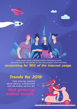 Electronic Transactions Development Agency 3
Trends for 2019:
Food ordering, payment,
parcel delivery, entertainment,
and ride-hailing services are
Using social media, watching movies, listening to music,
and searching for information are the most popular online activities,
accounting for 90% of the internet usage.
fast growing
online trends.
 
