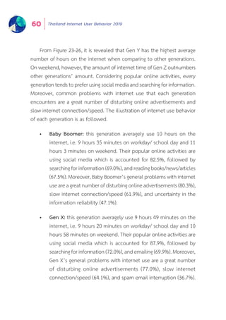 Thailand Internet User Behavior 201960
From Figure 23-26, it is revealed that Gen Y has the highest average
number of hours on the internet when comparing to other generations.
On weekend, however, the amount of internet time of Gen Z outnumbers
other generations’ amount. Considering popular online activities, every
generation tends to prefer using social media and searching for information.
Moreover, common problems with internet use that each generation
encounters are a great number of disturbing online advertisements and
slow internet connection/speed. The illustration of internet use behavior
of each generation is as followed.
•	 Baby Boomer: this generation averagely use 10 hours on the
internet, i.e. 9 hours 35 minutes on workday/ school day and 11
hours 3 minutes on weekend. Their popular online activities are
using social media which is accounted for 82.5%, followed by
searching for information (69.0%), and reading books/news/articles
(67.5%). Moreover, Baby Boomer’s general problems with internet
useareagreatnumberofdisturbingonlineadvertisements(80.3%),
slow internet connection/speed (61.9%), and uncertainty in the
information reliability (47.1%).
•	 Gen X: this generation averagely use 9 hours 49 minutes on the
internet, i.e. 9 hours 20 minutes on workday/ school day and 10
hours 58 minutes on weekend. Their popular online activities are
using social media which is accounted for 87.9%, followed by
searching for information (72.0%), and emailing (69.9%). Moreover,
Gen X’s general problems with internet use are a great number
of disturbing online advertisements (77.0%), slow internet
connection/speed (64.1%), and spam email interruption (36.7%).
 