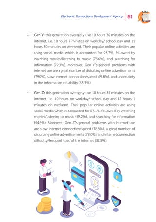 Electronic Transactions Development Agency 61
•	 Gen Y: this generation averagely use 10 hours 36 minutes on the
internet, i.e. 10 hours 7 minutes on workday/ school day and 11
hours 50 minutes on weekend. Their popular online activities are
using social media which is accounted for 93.7%, followed by
watching movies/listening to music (73.6%), and searching for
information (72.3%). Moreover, Gen Y’s general problems with
internet use are a great number of disturbing online advertisements
(79.0%), slow internet connection/speed (69.8%), and uncertainty
in the information reliability (35.7%).
•	 Gen Z: this generation averagely use 10 hours 35 minutes on the
internet, i.e. 10 hours on workday/ school day and 12 hours 1
minutes on weekend. Their popular online activities are using
social media which is accounted for 87.1%, followed by watching
movies/listening to music (69.2%), and searching for information
(54.6%). Moreover, Gen Z’s general problems with internet use
are slow internet connection/speed (78.8%), a great number of
disturbing online advertisements (78.0%), and internet connection
difficulty/frequent loss of the internet (32.5%).
 