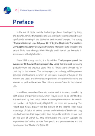 Thailand Internet User Behavior 20196
Preface
In the era of digital society, technologies have developed by leaps
and bounds. Online transactions are also increasing in amount and value,
significantly resulting in the economic and societal changes. The survey
‘Thailand Internet User Behavior 2019’ by the Electronic Transactions
Development Agency or ETDA is therefore interesting data reflecting the
extent Thais have changed their lifestyle and internet use behavior in
accordance with digitalization.
From 2019 survey results, it is found that Thai people spend the
average of 10 hours 22 minutes per day using the internet, increasing
gradually from the previous years. That is, ‘Thais spend almost half of
their day on the internet. This survey report, accordingly, will help reveal
activities and locations in which an increasing number of hours on the
internet are used, and demonstrate problems occurred while using the
internet as well as the extent Thai citizens are confident in the internet
use.
In addition, nowadays there are several online services, provided by
both public and private sectors, which require users to be identified (or
authenticated by third party) before accessing these services. As a result,
the numbers of Digital Identity (Digital ID) use cases are increasing. This
report also helps display the big picture of the degree Thais have
knowledge of Digital ID, online services and methods of Enrolment they
use. Furthermore, their expectation from the public sector to ensure trust
on the use of Digital ID. This information will surely support the
improvement of online services from public and private sectors and the
development of Thailand’s Digital ID.
 