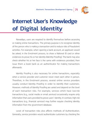Electronic Transactions Development Agency 71
Internet User’s Knowledge
of Digital Identity
Nowadays, users are required to identify themselves before accessing
or making online transactions. The primary purpose is to recognize identity
of the person who is making a transaction and to reduce risks of fraudulent
activities. For example, when opening a bank account, an applicant would
be asked, in the Enrolment process, to show a National ID card or other
evidences to prove his or her identity (Identity Proofing). The bank may also
check whether his or her face is the same with evidences provided, then
issue them a book bank as an authenticator for making transactions
afterwards.
Identity Proofing is also necessary for online transactions, especially
when a service provider and customer never meet each other in person.
Therefore, in the Enrolment process, several online service providers
usually conduct Identity Proofing in order to identify their customers.
However, methods of Identity Proofing are varied and depend on the level
of each transaction risks. For example, services which have low-risk
transactions (e.g., social media or email services) occasionally require only
informationthatusersprovidedtoproveusers’identity.Incontrast,high-risk
transactions (e.g., financial services) may further require checking identity
information from the government database.
Level of transaction risks also affects methods of Authentication.
Generally, service providers would authenticate customers by checking the
 