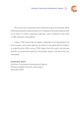 Electronic Transactions Development Agency 7
This survey was conducted online. Between August and October 2019,
ETDA publicized the questionnaire on its website and social media as well
as on those of other supportive agencies, which attracted more than
17,242 volunteer respondents.
Finally, ETDA would like to express gratitude to all respondents for
their answers, and to the agencies (as listed in the appendix) for helpful-
ly publicizing the 2019 survey. ETDA hopes that this report will provide
benefits to government agencies, the private sectors, and those who are
interested.
Production teams
Electronic Transactions Development Agency
Ministry of Digital Economy and Society
December 2019
 
