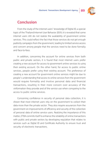 Electronic Transactions Development Agency 89
Conclusion
From the study of the internet users’ knowledge of Digital ID, a special
topic of the Thailand Internet User Behavior 2019, it is revealed that some
internet users still do not realize the availability of government online
services. This could reflect the fact that those services do not get enough
publicity campaigns from the government, leading to limited service access
and concern among people that the services need to be done formally
and face-to-face.
In addition, concerning the account for online services from both
public and private sectors, it is found that most internet users prefer
creating a new account for access to government online services to using
their existing account. On the other hand, for access to public online
services, people prefer using their existing account. The preference of
creating a new account for government online services might be due to
people’s understanding that access to online services from the government
would require formality and involve personal data and financial
transactions, resulting in their more concern over accuracy of the
vinformation they provide and of the service use when comparing to the
access to public online services.
Concerning confidence in security of personal data collection, it is
shown that most internet users rely on the government to collect their
data more than the private sector. They also require assurances from the
government on improvements of efficiency and security of the collection
of personal data of online service users. Realizing the importance of this
matter, ETDA commits itself to enhance the reliability of online transactions
with public and private sectors by developing regulation that relates to
services such as Digital ID and Certificate Authority to ensure trust and
security of electronic transactions.
 