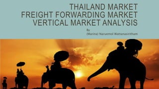THAILAND MARKET
FREIGHT FORWARDING MARKET
VERTICAL MARKET ANALYSIS
By
(Marina) Naruemol Wattanasiritham
 