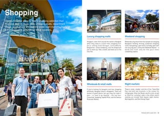 Shopping
There’s no better place to feed a shopping addiction than
Thailand. With its huge, glitzy shopping malls, department
stores, small shops and bustling street night markets, Thailand
is a shopaholic’s paradise for MICE travelers.
Luxury shopping malls
Shoppers come from around the world to Bangkok
when they need to scratch their shopping itch:
we’re talking Siam Paragon, CentralWorld,
EmQuartier, Central Embassy, and the Emporium
just to warm up. Take a break and head out to the
next five.
Weekend shopping
Weekends only mean that more people are enjoying
Bangkok’s thrilling, thriving, exuberant shopping
scene. Everything’s open that’s normally open with
one very big plus: Chatuchak Weekend Market – a
world unto itself, and one that you’ll never
completely explore.
	
  
	
   	
  
Wholesale & retail malls
If you’re looking for bargains and love shopping
wholesale, Bangkok doesn’t disappoint. There are
dozens of great places, but you may not make it
past – or have to go beyond – the top four:
Chatuchak, Sampeng, Saphan Phut, and the famous
Pratunam Market.
Night markets
They’re cooler, shadier, and lots of fun. Talad Rod
Fay, now with two locations, is the coolest for
vintage gear; Khao San Road is worth a visit, as well
as Silom for curiosity’s sake; a few others worth
seeking out include Siam Square night market,
Ratchayothin, and Pak Khlong Talad.
25 | Thailand MICE Guide 2016 Thailand MICE Guide 2016 | 26
 