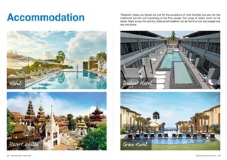   	
  
	
  
Accommodation Thailand’s hotels are famed not just for the excellence of their facilities but also for the
traditional warmth and hospitality of the Thai people. The range of hotels could not be
better. Right across the country, hotel accommodation can be found to suit any budget and
any size group.
Resort & Villa
Budget Hotel
Green Hotel
Hotel
29 | Thailand MICE Guide 2016 Thailand MICE Guide 2016 | 30
 