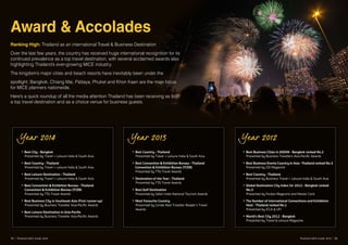 Award & Accolades
Ranking High: Thailand as an international Travel & Business Destination
Over the last few years, the country has received huge international recognition for its
continued prevalence as a top travel destination, with several acclaimed awards also
highlighting Thailand’s ever-growing MICE industry.
The kingdom’s major cities and beach resorts have inevitably been under the
spotlight; Bangkok, Chiang Mai, Pattaya, Phuket and Khon Kaen are the main focus
for MICE planners nationwide,
Here’s a quick roundup of all the media attention Thailand has been receiving as both
a top travel destination and as a choice venue for business guests.
Year 2014
• Best City - Bangkok
Presented by Travel + Leisure India & South Asia
• Best Country - Thailand
Presented by Travel + Leisure India & South Asia
• Best Leisure Destination - Thailand
Presented by Travel + Leisure India & South Asia
• Best Convention & Exhibition Bureau - Thailand 	
Convention & Exhibition Bureau (TCEB)
Presented by TTG Travel Awards
• Best Business City in Southeast Asia (First runner-up)
Presented by Business Traveller Asia-Pacific Awards
• Best Leisure Destination in Asia-Pacific
Presented by Business Traveller Asia-Pacific Awards
Year 2013
• Best Country - Thailand
Presented by Travel + Leisure India & South Asia
• Best Convention & Exhibition Bureau - Thailand 	
Convention & Exhibition Bureau (TCEB)
Presented by TTG Travel Awards
• Destination of the Year - Thailand
Presented by TTG Travel Awards
• Best Golf Destination
Presented by Safari India National Tourism Awards
• Most Favourite Country
Presented by Conde Nast Traveller Reader’s Travel 	
Awards
Year 2012
• Best Business Cities in ASEAN - Bangkok ranked No.2
Presented by Business Travellers Asia-Pacific Awards
• Best Business Events Country in Asia -Thailand ranked No.3
Presented by CEI Magazine
• Best Country - Thailand
Presented by Business Travel + Leisure India & South Asia
• Global Destination City Index for 2012 - Bangkok ranked 	
No.3
Presented by Forbes Magazine and Master Card
• The Number of International Conventions and Exhibition
Host - Thailand ranked No.1
Presented by ICCA & UFI
• World’s Best City 2012 - Bangkok
Presented by Travel & Leisure Magazine
35 | Thailand MICE Guide 2016 Thailand MICE Guide 2016 | 36
 