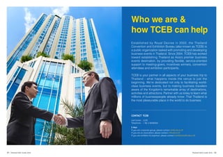 Who we are &
how TCEB can help
Established by Royal Decree in 2002, the Thailand
Convention and Exhibition Bureau (also known as TCEB) is
a public organization tasked with promoting and developing
business events in Thailand. Since 2004, TCEB has worked
toward establishing Thailand as Asia’s premier business
events destination, by providing flexible, service-oriented
support to meeting-goers, incentives winners, convention
attendees and exhibition participants.
TCEB is your partner in all aspects of your business trip to
Thailand - what happens inside the venue is just the
beginning. We’re dedicated not only to facilitating world-
class business events, but to making business travelers
aware of the Kingdom’s remarkable array of destinations,
activities and attractions. Partner with us today to learn what
millions of businesspeople already know: That Thailand is
the most pleasurable place in the world to do business.
CONTACT TCEB
Call Center 1105
Telephone + 66 2 6946000
E-Mail
If you are corporate group, please contact mi@tceb.or.th
If you are an association, please contact c@tceb.or.th
If you are exhibitor & organiser, please contact exhibitions@tceb.or.th
39 | Thailand MICE Guide 2016 Thailand MICE Guide 2016 | 40
 