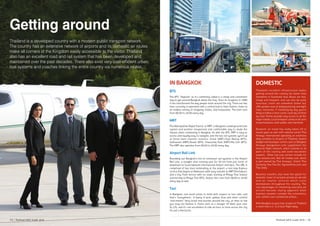 Getting around
Thailand is a developed country with a modern public transport network.
The country has an extensive network of airports and its domestic air routes
make all corners of the Kingdom easily accessible to the visitor. Thailand
also has an excellent road and rail system that has been developed and
maintained over the past decades. There also exist very cost-efficient urban
bus systems and coaches linking the entire country via numerous routes.
In Bangkok
BTS
The BTS “Skytrain” as it’s commonly called is a cheap and convenient
way to get around Bangkok above the fray. Since its inception in 1999
it has transformed the way people move around the city. There are two
lines currently in operation with a central hub in Siam Station, home to
an endless variety of shopping, hotels, and restaurants. The train runs
from 06:00 to 24:00 every day.
MRT
The Metropolitan Rapid Transit, or MRT, is Bangkok’s underground train
system and another inexpensive and comfortable way to elude the
masses when commuting in Bangkok. As with the BTS, MRT is easy to
access and equally easy to navigate, and the two rail systems synch up
at three main transfer stations: Silom (MRT)/Sala Daeng (BTS),
Sukhumvit (MRT)/Asoke (BTS), Chatuchak Park (MRT)/Mo Chit (BTS).
The MRT also operates from 06:00 to 24:00 every day.
Airport Rail Link
Rounding out Bangkok’s trio of commuter rail systems is the Airport
Rail Link, a straight shot running east for 30 km from just north of
downtown to Suvarnabhumi International Airport and back. The ARL is
comprised of two lines terminating at the airport: a non-stop Express
service that begins at Makkasan (with easy transfer to MRT Petchaburi),
and a City Train service with six stops starting at Phaya Thai Station
(connecting to Phaya Thai BTS). Airport link runs from 06:00 to 24:00
every day as well.
Taxi
In Bangkok, one word comes to mind with respect to taxi cabs, and
that’s “everywhere.” A litany of pink, yellow, blue and other colorful
“taxi-meters” ferry locals and tourists around the city, at rates so low
you may not believe it. Fares start at a meager 35 Baht (just over
$1 US), and it’s not uncommon to ride an hour or more across the city
for just a few bucks.
DOMESTIC
Thailand’s excellent infrastructure makes
getting around the country far easier than
elsewhere in Southeast Asia. Buses are fast,
cheap and frequent, and can also be quite
luxurious; trains are somewhat slower but
offer greater ease of sleeping during overnight
trips; moreover, if travelling by day you’re
likely to follow a more scenic route by rail than
by road. Ferries provide easy access to all the
major islands. Local transport comes in all sorts
of permutations, both public and chartered.
Domestic air travel has really taken off in
recent years as well, with national carrier Thai
Airways International operating an extensive
daily schedule to all parts of Thailand. Several
budget and boutique carriers such as Bangkok
Airways (bangkokair.com) supplement the
internal flight network, which extends to all
parts of the country and some two-dozen
airports. Other low-cost carriers include Air
Asia (airasia.com), Nok Air (nokair.com, which
is part-owned by Thai Airways), Orient Thai
(formerly One-Two-Go; flyorientthai.com) and
Thai Smile.
Business travelers also have the option for
domestic travel of exclusive private jet aircraft
and air charter services which cover
destinations throughout the country. The
real advantages of chartering executive jet
aircraft become clearly apparent when
business travelers consider the convenience
and comfort over commercial airlines.
With Bangkok as your hub, no place in Thailand
is more than a 1- to 2-hour flight away.
13 | Thailand MICE Guide 2016 Thailand MICE Guide 2016 | 14
 