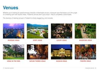 Venues
Whether you’re looking for award-winning riverside or beachside venues, a banquet room that backs up to the jungle
or a meeting room with skyline views, Thailand’s venues aren’t just unique - they’re completely customizable.
The diversity of meeting venues in Thailand is simply staggering, and includes:
Riverside Venue Sport Venue Luxury Venue Adventure Venue
Venue in the Park Nature-Themed Venue Museum Venue Theatre Venue
	
  
17 | Thailand MICE Guide 2016 Thailand MICE Guide 2016 | 18
 