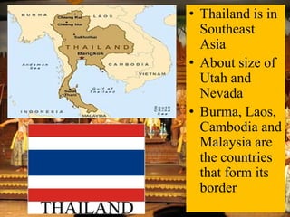 • Thailand is in
Southeast
Asia
• About size of
Utah and
Nevada
• Burma, Laos,
Cambodia and
Malaysia are
the countries
that form its
border

 