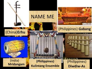NAME ME
(China)Erhu

(India)
Mridangam

(Philippines) Gabang

(Philippines)
Kulintang Ensemble

(Philippines)
Diwdiw-As

 