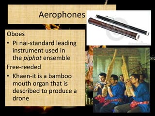 Aerophones
Oboes
• Pi nai-standard leading
instrument used in
the piphat ensemble
Free-reeded
• Khaen-it is a bamboo
mouth organ that is
described to produce a
drone

 