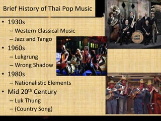 Brief History of Thai Pop Music
• 1930s
– Western Classical Music
– Jazz and Tango

• 1960s
– Lukgrung
– Wrong Shadow

• 1980s
– Nationalistic Elements

• Mid 20th Century
– Luk Thung
– (Country Song)

 