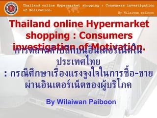 Thailand online Hypermarket
     shopping : Consumers
  investigationบนอินเตอร์เน็ตใน
   การตลาดค้าปลีก of Motivation.
              ประเทศไทย
: กรณี ศึกษาเร่ ืองแรงจูงใจในการซ้ือ-ขาย
     ผ่านอินเตอร์เน็ตของผู้บริโภค
           By Wilaiwan Paiboon
 
