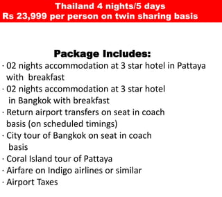 Thailand 4 nights/5 days
Rs 23,999 per person on twin sharing
basis
Package Includes:
• 02 nights accommodationat 3 star hotel in Pattaya with breakfast
• 02 nights accommodationat 3 star hotel
in Bangkokwith breakfast
• Return airport transfers on seat in coach
basis (on scheduled timings)
• City tour of Bangkok on seat in coach
basis
• Coral Island tour of Pattaya
• Airfare on Indigo airlines or similar
• Airport Taxes
 