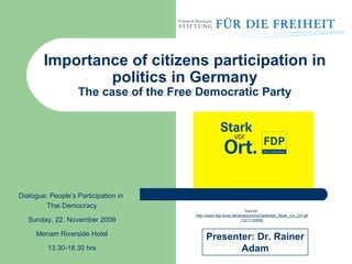 Importance of citizens participation in politics in Germany The case of the Free Democratic Party Source:  http://www.fdp-shop.de/shop/picture/Seitenteil_Stark_vor_Ort.gif  (12/11/2009) Presenter: Dr. Rainer Adam Dialogue: People’s Participation in  Thai Democracy Sunday, 22. November 2009 Menam Riverside Hotel 13.30-18.30 hrs 
