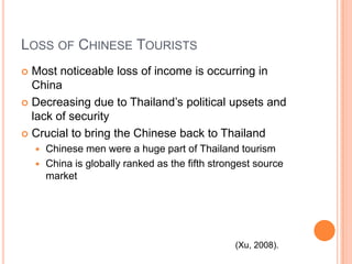 Loss of Chinese TouristsMost noticeable loss of income is occurring in ChinaDecreasing due to Thailand’s political upsets and lack of securityCrucial to bring the Chinese back to ThailandChinese men were a huge part of Thailand tourismChina is globally ranked as the fifth strongest source market(Xu, 2008).
