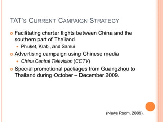 TAT’s Current Campaign StrategyFacilitating charter flights between China and the southern part of ThailandPhuket, Krabi, and SamuiAdvertising campaign using Chinese mediaChina Central Television (CCTV)Special promotional packages from Guangzhou to Thailand during October – December 2009.(News Room, 2009).