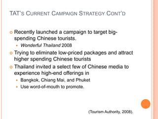 TAT’s Current Campaign Strategy Cont’dRecently launched a campaign to target big-spending Chinese tourists.Wonderful Thailand 2008Trying to eliminate low-priced packages and attract higher spending Chinese touristsThailand invited a select few of Chinese media to experience high-end offerings inBangkok, Chiang Mai, and PhuketUse word-of-mouth to promote.(Tourism Authority, 2008).