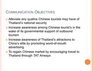 Communication ObjectivesAlleviate any qualms Chinese tourists may have of Thailand’s national securityIncrease awareness among Chinese tourist’s in the wake of its governmental support of outbound tourismIncrease awareness of Thailand’s attractions to China’s elite by promoting word-of-mouth advertisingTo regain Chinese market by encouraging travel to Thailand through TAT Airways