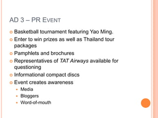 AD 3 – PR EventBasketball tournament featuring Yao Ming.Enter to win prizes as well as Thailand tour packagesPamphlets and brochuresRepresentatives of TAT Airways available for questioningInformational compact discsEvent creates awarenessMediaBloggersWord-of-mouth