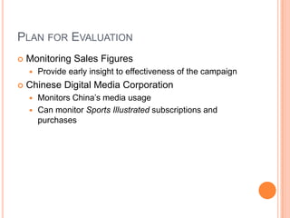 Plan for EvaluationMonitoring Sales FiguresProvide early insight to effectiveness of the campaignChinese Digital Media CorporationMonitors China’s media usageCan monitor Sports Illustrated subscriptions and purchases