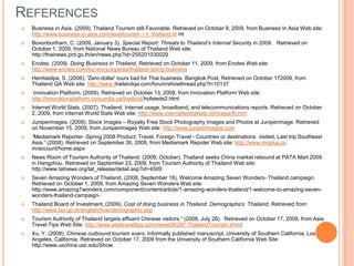 ReferencesBusiness in Asia. (2009). Thailand Tourism still Favorable. Retrieved on October 9, 2009, from Business In Asia Web site: http://www.business-in-asia.com/asia/tourism_i n_thailand.ht mlBovonboriharn, C. (2009, January 3). Special Report: Threats to Thailand’s Internal Security in 2009.   Retrieved on October 1, 2009, from National News Bureau of Thailand Web site: http://thainews.prd.go.th/en/news.php?id=255201030029Enotes. (2009).Doing Business in Thailand, Retrieved on October 11, 2009, from Enotes Web site: http://www.enotes.com/biz-encyclopedia/thailand-doing-businessHemtasilpa, S. (2006). 'Zero-dollar' tours bad for Thai business. Bangkok Post, Retrieved on October 172009, from Thailand QA Web site: http://www.thailandqa.com/forum/showthread.php?t=10137Innovation Platform. (2009). Retrieved on October 13, 2009, from Innovation Platform Web site: http://innovationplatform.concordia.ca/thailand/hofstede2.htmlInternet World Stats. (2007). Thailand: Internet usage, broadband, and telecommunications reports. Retrieved on October 2, 2009, from Internet World Stats Web site: http://www.internetworldstats.com/asia/th.htmJuniperimages. (2009). Stock Images – Royalty Free Stock Photography Images and Photos at Juniperimage. Retrieved on November 15, 2009, from Juniperimages Web site: http://www.juniperimages.com“Mediamark Reporter -Spring 2008 Product: Travel, Foreign Travel - Countries or destinations  visited, Last trip Southeast Asia.” (2008). Retrieved on September 30, 2009, from MediamarkRepoter Web site: http://www.mriplus.co m/account/home.aspxNews Room of Tourism Authority of Thailand. (2009, October). Thailand seeks China market rebound at PATA Mart 2009 in Hangzhou. Retrieved on September 23, 2009, from Tourism Authority of Thailand Web site: http://www.tatnews.org/tat_release/detail.asp?id=4509Seven Amazing Wonders of Thailand. (2008, September 18). Welcome Amazing Seven Wonders- Thailand campaign. Retrieved on October 1, 2009, from Amazing Seven Wonders Web site: http://www.amazing7wonders.com/component/content/article/1-amazing-wonders-thailand/1-welcome-to-amazing-seven-wonders-thailand-campaign-Thailand Board of Investment, (2009). Cost of doing business in Thailand: Demographics  Thailand: Retrieved from http://www.boi.go.th/english/how/demographic.aspTourism Authority of Thailand targets affluent Chinese visitors.” (2008, July 28).  Retrieved on October 17, 2009, from Asia Travel Tips Web Site: http://www.asiatraveltips.com/news08/287-ThailandTourism.shtmlXu, Y. (2008). Chinese outbound tourism soars. Informally published manuscript, University of Southern California, Los Angeles, California. Retrieved on October 17, 2009 from the University of Southern California Web Site: http://www.uschina.usc.edu/Show 