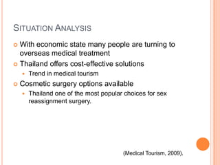 Situation AnalysisWith economic state many people are turning to overseas medical treatmentThailand offers cost-effective solutions Trend in medical tourismCosmetic surgery options availableThailand one of the most popular choices for sex reassignment surgery.(Medical Tourism, 2009).