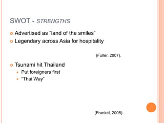 SWOT - strengthsAdvertised as “land of the smiles”Legendary across Asia for hospitalityTsunami hit ThailandPut foreigners first“Thai Way”(Fuller, 2007).(Frankel, 2005).