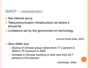 SWOT – weaknessesNot internet savvyTelecommunication infrastructure not where it should beLimitations set by the government on technologyZero-dollar tourDecline of Chinese group visitors from 77.3 percent in 2000 to 75.5 percent in 2004Increase in Chinese traveling on their own from 22.7 percent to 24.4 percent(Internet World Stats, 2007).(Hemtasilpa, 2006).