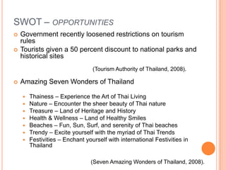 SWOT – opportunitiesGovernment recently loosened restrictions on tourism rulesTourists given a 50 percent discount to national parks and historical sitesAmazing Seven Wonders of ThailandThainess – Experience the Art of Thai LivingNature – Encounter the sheer beauty of Thai natureTreasure – Land of Heritage and HistoryHealth & Wellness – Land of Healthy SmilesBeaches – Fun, Sun, Surf, and serenity of Thai beachesTrendy – Excite yourself with the myriad of Thai TrendsFestivities – Enchant yourself with international Festivities in Thailand(Tourism Authority of Thailand, 2008).(Seven Amazing Wonders of Thailand, 2008).