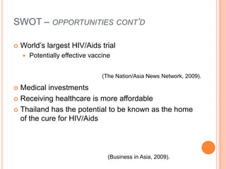 SWOT – opportunities cont’d World’s largest HIV/Aids trialPotentially effective vaccineMedical investmentsReceiving healthcare is more affordableThailand has the potential to be known as the home of the cure for HIV/Aids(The Nation/Asia News Network, 2009).(Business in Asia, 2009).
