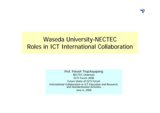 Waseda University-NECTEC
Roles in ICT International Collaboration


                    Prof. Pairash Thajchayapong
                             NECTEC Chairman
                             GITI Forum 2008
                        Future Vision of GITI Forum
        International Collaboration in ICT Education and Research,
                       and Standardization Activities
                               June 6, 2008
 