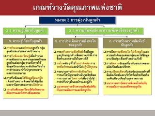 เกณฑ์รางวัลคุณภาพแห่งชาติ
                                        หมวด 3 การมุ่งเน้นลูกค้า
  3.1 ความรูเกี่ยวกับลูกค้า
            ้                                      3.2 ความสัมพันธ์และความพึงพอใจของลูกค้า

    ก. ความรูเ้ กี่ยวกับลูกค้า          ข. การประเมินความพึงพอใจ                   ก. การสร้างความสัมพันธ์
                                                ของลูกค้า                                 กับลูกค้า
 การจาแนกและกาหนดลูกค้า       กลุม่
  ลูกค้าและส่วนตลาดเปาหมาย
                         ้              การสร้างความสัมพันธ์เพื่อดึงดูด        การวัดความพึงพอใจ    ไม่พึงพอใจและ
 การรับฟั งและเรียนรูเพื่อกาหนด
                      ้                  และรักษาลูกค้า เพิ่มความภักดี การ       ความภักดีของแต่ละกลุมและใช้ขอมูล
                                                                                                       ่        ้
  คามต้องการและความคาดหวังของ            ซื้ อซ้าและกล่าวถึงในทางที่ดี           มาปรับปรุงเพื่อสร้างความภักดี
                           ้
  ลูกค้าแต่ละกลุม รวมทังการใช้
                ่                       กลไกหลักๆที่ใช้ในการติดต่อ การ         การติดตามข้อมูลเกี่ยวกับคุณภาพของ
  ข้อมูลปอนกลับและข้อร้องเรียนใน
         ้                               หาข้อกาหนดและนาไปปฏิบติทุกคน  ั         ผลิตภัณฑ์และบริการ
  การวางแผน ปรับปรุงระบบงาน             กระบวนการจัดการข้อร้องเรียน            การเปรียบเทียบกับคู่แข่งและองค์กรที่
  และกระบวนงาน                           การแก้ไขปั ญหาอย่างมีประสิทธิผล         มีผลิตภัณฑ์และบริการที่คล้ายกันหรือ
 การรับฟั งและใช้ขอมูลปอนกลับ
                   ้         ้           การรวบรวม วิเคราะห์เพื่อนาไปสู่         ระดับเทียบเคียงในอุตสาหกรรม
  เพื่อสร้างความพึงพอใจให้สูงขึ้ น       การปรับปรุงในองค์กรและคู่คา     ้      แนวทางการวัดความพึงพอใจทันกับ
  และหาโอกาสของการนวัตกรรม              แนวทางการสร้างความสัมพันธ์ทน      ั     ความต้องการและทิศทางธุรกิจ
 การรับฟั งและเรียนรูทนกับความ
                        ้ ั              กับความต้องการและทิศธุรกิจ
  ต้องการและทิศทางของตลาด
 